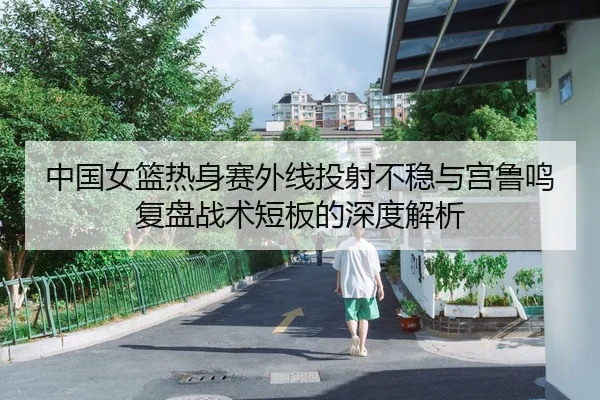 中国女篮热身赛外线投射不稳与宫鲁鸣复盘战术短板的深度解析
