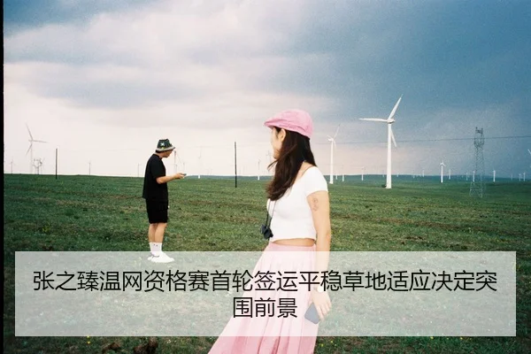 张之臻温网资格赛首轮签运平稳草地适应决定突围前景
